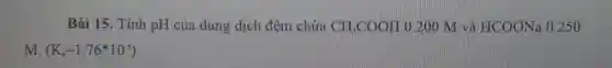 Bài 15. Tính pH của dung dịch đệm chứa CH_(3)COOH 0. 200 M và HCOONa 0.250
M. (K_(a)=1.76^ast 10^-5)