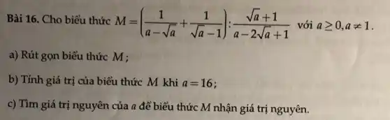 Bài 16. Cho biểu thức
M=((1)/(a-sqrt (a))+(1)/(sqrt (a)-1)):(sqrt (a)+1)/(a-2sqrt (a)+1) với ageqslant 0,aneq 1
a) Rút gọn biểu thức M ;
b) Tính giá trị của biểu thức M khi a=16
c) Tìm giá trị nguyên của a để biểu thức M nhận giá trị nguyên.