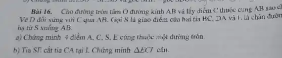 Bài 16. Cho đường tròn tâm O đường kính AB và lấy điểm C thuộc cung AB sao cl
Vẽ D đôi xứng với C qua AB . Gọi S là giao điểm của hai tia BC. DA và F.là chân đườn
hạ từ S xuông AB.
a) Chứng minh 4 điểm A, C, S . E cùng thuộc một đường tròn.
b) Tia SE cắt tia CA tại I.Chứng minh Delta ECI cân.