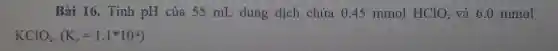 Bài 16. Tính pH của 55 mL dung dịch chứa O 45 mmol HClO_(2) và 6.0 mmol
KClO_(2)cdot (K_(a)=1.1^ast 10^-2)