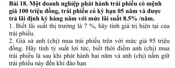 Bài 18. Một doanh nghiệp phát hành trái phiêu có mệnh
giá 100 triệu đông, trái phiêu có kỳ han 05 nǎm và được
trả lãi định kỳ hàng nǎm với mức lãi suất 8.5% /ncheck (a)m
1. Biệt lãi suất thị trường là 7%  , hãy tính giá trị hiện tại của
trái phiêu.
2. Giả sử anh (chị) mua trái phiêu trên với mức giá 95 triệu
đông. Hãy tính tỷ suất lợi tức , biết thời điểm anh (chị) mua
trái phiêu là sau khi phát hành hai nǎm và anh (chị) nǎm giữ
trái phiêu này đến khi đáo hạn