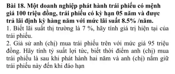 Bài 18. Một doanh nghiệp phát hành trái phiêu có mệnh
giá 100 triệu đồng , trái phiêu có kỳ hạn 05 nǎm và được
trả lãi định kỳ hàng nǎm với mức lãi suất 8.5% /ncheck (a)m
1. Biết lãi suất thị trường là 7%  , hãy tính giá trị hiện tại của
trái phiêu.
2. Giả sử anh (chị) mua trái phiêu trên với mức giá 95 triệu
đông. Hãy tính tỷ suất lợi tức, biết thời điểm anh (chị ) mua
trái phiêu là sau khi phát hành hai nǎm và anh (chị ) nǎm giữ
trái phiếu này đến khi đáo hạn