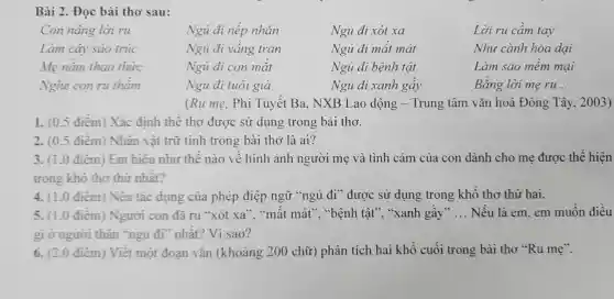 Bài 2 . Đọc bài tho sau:
Con nâng lời ru	Ngủ đi nếp nhǎn	Ngủ đi xót xa	Lời ru câm tay
Làm cây sáo trúc	Ngủ đi vâng trán	Ngủ đi mât mát	Như cành hoa dại
Mẹ nǎm thao thức	Ngu đi con mặt	Ngủ đi bệnh tật	Làm sao mêm mại
Nghe con ru thâm	Ngu đi tuôi già	Ngủ đi xanh gây	Bǎng lời mẹ ru __
(Ru me . Phi Tuyêt Ba . NXB Lao động - Trung tâm vǎn hoá Đông Tây, 2003)
1. (0.5 điêm)Xác định thê thơ được sử dụng trong bài thơ.
2. (0.5 điểm ) Nhân vật trữ tình trong bài thơ là ai?
3. (1.0 điêm)Em hiêu như thê nào vê hình ảnh người mẹ và tình cảm của con dành cho mẹ được thể hiện
trong khô thơ thứ nhât?
4. (1.0 điêm ) Nêu tác dụng của phép điệp ngữ "ngủ đi ' được sử dụng trong khổ thơ thứ hai.
5. (1.0 điêm ) Người con đã ru "xót xa " "mất mát', "bệnh tật'?. "xanh gây" __ Nếu là em.em muôn điều
gì ở người thân "ngu đi nhất?Vì sao?
6. (2.0 điêm ) Viết một đoạn vǎn (khoảng 200 chữ ) phân tích hai khô cuối trong bài thơ "Ru me".