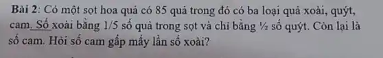 Bài 2: Có một sọt hoa quả có 85 quả trong đó có ba loại quả xoài, quýt,
cam. Số xoài bằng 1/5 số quả trong sọt và chỉ bằng 1/2 số quýt. Còn lại là
số cam. Hỏi số cam gấp mấy lần số xoài?