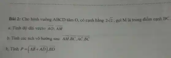 Bài 2: Cho hình vuông ABCD tâm O , có cạnh bằng 2sqrt (2) , gọi M là trung điểm cạnh BC.
a. Tinh độ dài vecto overrightarrow (AO);overrightarrow (AM)
b. Tính các tích vô hướng sau: overrightarrow (AM)cdot overrightarrow (BC),overrightarrow (AC)cdot overrightarrow (BC)
b. Tính P=(overrightarrow (AB)+overrightarrow (AD))cdot overrightarrow (BD)