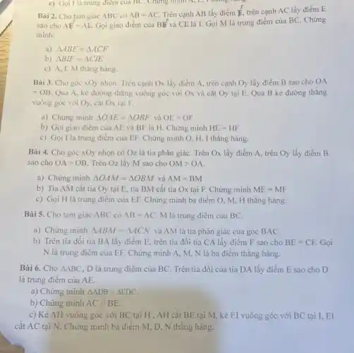 Bài 2. Cho tam giác ABC có AB=AC Trên cạnh AB lấy điểm is trên cạnh AC lấy điểm E
sao cho AE^F=AE Gọi giao điểm của BW và CE là I. Gọi M là trung điểm của BC . Chứng
minh:
a) Delta ABE=Delta ACF
b) Delta BIF=Delta CIE
c) A,I,M thẳng hàng.
c) Gọi I là trung điểm của BC . Chứng minh A, L,I thing more
Bài 3. Cho góc xOy nhọn. Trên cạnh Ox lấy điểm A , trên cạnh Oy lấy điểm B sao cho OA
=OB Qua A, kẻ đường thǎng vuông góc với Ox và cắt Oy tại E. Qua B kẻ đường thǎng
vuông góc với Oy cắt Ox tại F.
a) Chứng minh Delta OAE=Delta OBF và AE=OF
b) Gọi giao điểm của AE và BF là H. Chứng minh HE=HF
c) Gọi I là trung điểm của EF.Chứng minh O, H , I thǎng hàng.
Bài 4. Cho góc xOy nhọn có Oz là tia phân giác . Trên Ox lấy điểm A, trên Oy lấy điểm B
sao cho OA=OB . Trên Oz lấy M sao cho OMgt OA
a) Chứng minh Delta OAM=Delta OBM và AM=BM
b) Tia AM cắt tia Oy tại E , tia BM cắt tia Ox tại F. Chứng minh ME=MF
c) Gọi H là trung điểm của EF . Chứng minh ba điểm O, M, H thẳng hàng.
Bài 5. Cho tam giác ABC có AB=AC M là trung điểm của BC.
a) Chứng minh Delta ABM=Delta ACN và AM là tia phân giác của góc BAC.
b) Trên tia đối tia BA lấy điểm E, trên tia đôi tia CA lấy điểm F sao cho BE=CF. Gọi
N là trung điêm của EF. Chứng minh A, M, N là ba điểm thǎng hàng.
Bài 6. Cho Delta ABC , D là trung điểm của BC. Trên tia đối của tia DA lấy điểm E sao cho D
là trung điểm của AE.
a) Chứng minh Delta ADB=Delta EDC
b) Chứng minh AC//BE.
c) Kẻ AH vuông góc với BC tại H , AH cắt BE tại M, kẻ EI vuông góc với BC tại I, EI
cắt AC tại N . Chứng minh ba điểm M, D, N thẳng hàng.