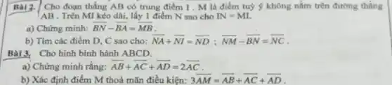 Bài 2. Cho đoạn thẳng AB có trung điểm I . M là điểm tuỷ ý không nằm trên đường thẳng
AB . Trên MI kéo dài, lấy 1 điểm N sao cho N=MI
a) Chứng minh: overrightarrow (BN)-overrightarrow (BA)=overrightarrow (MB)
b) Tìm các điểm D, C sao cho: overrightarrow (NA)+overrightarrow (NI)=overrightarrow (ND);overrightarrow (NM)-overrightarrow (BN)=overrightarrow (NC)
Bài 3. Cho hình bình hành ABCD.
__
a) Chứng minh rǎng: overrightarrow (AB)+overrightarrow (AC)+overrightarrow (AD)=2overrightarrow (AC)
__ __
b) Xác định điểm M thoả mãn điều kiện: 3overrightarrow (AM)=overrightarrow (AB)+overrightarrow (AC)+overrightarrow (AD)