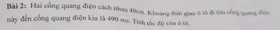 Bài 2: Hai công quang điện cách nhau 40cm. Khoảng thời gian ô tô đi từu công quang điện
này đến công quang điện kia là 490 ms. Tính tốc độ của ô tô.