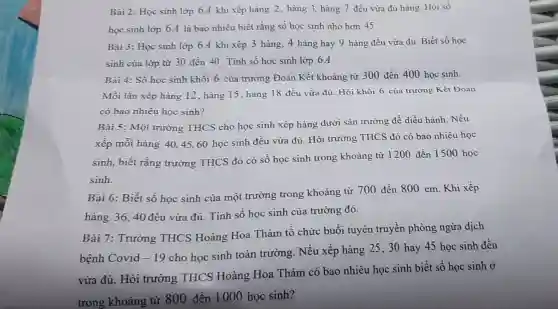 Bài 2: Học sinh lớp 6A khi xếp hàng 2, hàng 3 hàng 7 đều vừa đủ hàng. Hỏi số
học sinh lớp 6 A là bao nhiêu biết rằng số học sinh nhỏ hơn 45
Bài 3: Học sinh lớp 6A khi xếp 3 hàng, 4 hàng hay 9 hàng đều vừa đủ. Biết số học
sinh của lớp từ 30 đến 40. Tính số học sinh lớp 6.A
Bài 4: Số học sinh khối 6 của trường Đoàn Kết khoảng từ 300 đến 400 học sinh.
Mỗi lần xếp hàng 12, hàng 15 , hàng 18 đều vừa đủ . Hỏi khối 6 của trường Kết Đoàn
có bao nhiêu học sinh?
Bài 5: Một trường THCS cho học sinh xếp hàng dưới sân trường để diễu hành. Nếu
xếp mỗi hàng 4045,60 học sinh đều vừa đủ. Hỏi trường THCS đó có bao nhiêu học
sinh, biết rằng trường THCS đó có số học sinh trong khoảng từ 1200 đến 1500 học
sinh.
Bài 6: Biết số học sinh của một trường trong khoảng từ 700 đến 800 em. Khi xếp
hàng 36,40 đều vừa đủ. Tính số học sinh của trường đó.
Bài 7: Trường THCS Hoàng Hoa Thám tổ chức buổi tuyên truyền phòng ngừa dịch
bệnh Covid -19
cho học sinh toàn trường. Nếu xếp hàng 25, 30 hay 45 học sinh đều
vừa đủ. Hỏi trường THCS Hoàng Hoa Thám có bao nhiêu học sinh biết số học sinh Ở
trong khoảng từ 800 đến 1000 học sinh?