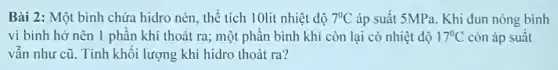 Bài 2: Một bình chứa hidro nén, thể tích 10lit nhiệt độ 7^circ C áp suất 5MPa. Khi đun nóng bình
vì bình hở nên 1 phân khí thoát ra; một phân bình khí còn lại có nhiệt độ 17^circ C còn áp suất
vẫn như cũ. Tính khôi lượng khí hidro thoát ra?