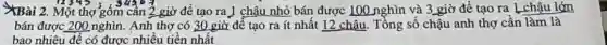 #Bài 2. Một thợ gốm cân 2 giờ để tạo ra ] chậu nhỏ bán được 100 nghìn và 3 giờ để tạo ra L chậu lớn
bán được 200 nghìn.Anh thợ có 30 giờ để tạo ra ít nhất 12 chậu . Tồng số chậu anh thợ cần làm là
bao nhiêu để có được nhiều tiền nhất