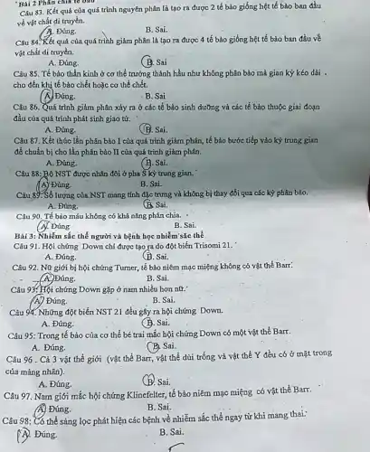 'Bài 2 Phân chia te ono
Câu 83. Kết quả của quá trình nguyên phân là tạo ra được 2 tế bào giống hệt tế bào ban đầu
về vật chất di truyền.
A. Đúng.
B. Sai.
Câu 84. Kết quả của quá trình giảm phân là tạo ra được 4 tế bào giống hệt tế bào ban đầu về
vật chất di truyền.
A. Đúng.
(B. Sai
Câu 85. Tế bào thần kinh ở cơ thể trưởng thành hầu như không phân bào mà gian kỳ kéo dài .
cho đến khi tế bảo chết hoặc cơ thể chết.
( A) Đứng.
B. Sai
Câu 86. Quá trình giảm phân xảy ra ở các tế bào sinh dưỡng và các tế bào thuộc giai đoạn
đầu của quá trình phát sinh giao tử.
A. Đúng.
(B). Sai.
Câu 87. Kết thúc lần phân bào I của quá trình giảm phân, tế bảo bước tiếp vào kỳ trung gian
để chuẩn bị cho lần phân bảo II của quá trình giảm phân.
A. Đúng.
(B. Sai.
Câu 88: Bộ NST được nhân đôi ở pha S kỳ trung gian.
(I A) Đúng.
B. Sai.
Câu 89. Số lượng của NST mang tính đặc trưng và không bị thay đổi qua các kỳ phân bảo.
A. Đúng.
(B. Sai.
Câu 90. Tế bào máu không có khả nǎng phân chia.
(A). Đúng
B. Sai.
Bài 3: Nhiễm sắc thể người và bệnh học nhiễm'sắc thể
Câu 91. Hội chứng Down chi được tạo ra do đột biến Trisomi 21.
A. Đúng.
(B. Sai.
Câu 92. Nữ giới bị hội chứng Tumer,tế bào niêm mạc miệng không có vật thể Barr:
(A)Đúng.
B. Sai.
Câu 93: Hội chứng Down gặp ở nam nhiều hơn nữ.
(A) Đúng.
B. Sai.
Câu 94. Những đột biến NST 21 đều gây ra hội chứng Down.
A. Đúng.
(B. Sai.
Câu 95: Trong tế bào của cơ thể bé trai mắc hội chứng Down có một vật thể Barr.
A. Đúng.
(B) Sai
Câu 96 . Cả 3 vật thể giới (vật thể Barr, vật thể dùi trống và vật thể Y đều có ở mặt trong
của mảng nhân).
A. Đúng.
(B. Sai.
Câu 97. Nam giới mắc hội chứng Klinefelter tế bào niêm mạc miệng có vật thể Barr.
) Đúng.
B. Sai.
Câu 98: Có thể sàng lọc phát hiện các bệnh về nhiễm sắc thể ngay từ khi mang thai:
A. Đúng.
B. Sai.