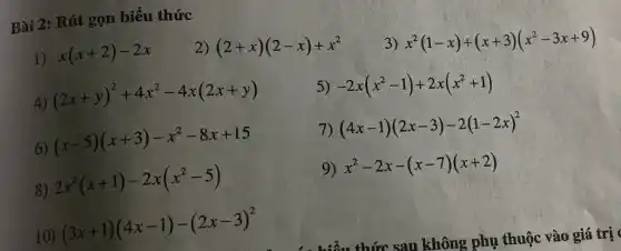 Bài 2: Rút gọn biểu thức
1) x(x+2)-2x
2) (2+x)(2-x)+x^2
3) x^2(1-x)+(x+3)(x^2-3x+9)
4) (2x+y)^2+4x^2-4x(2x+y)
5) -2x(x^2-1)+2x(x^2+1)
6) (x-5)(x+3)-x^2-8x+15
7) (4x-1)(2x-3)-2(1-2x)^2
8) 2x^2(x+1)-2x(x^2-5)
9) x^2-2x-(x-7)(x+2)
10) (3x+1)(4x-1)-(2x-3)^2