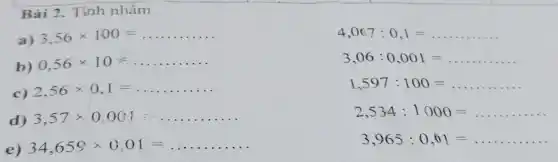Bài 2. Tính nhâm
a) 3,56times 100=
b) 0,56times 10=
c) 2,56times 0,1=
d) 3,57times 0.001
e) 34,659times 0,01=
4,067:0,1=
3,06:0,001=
1,597:100=
2,534:1000=
3,965:0,01=