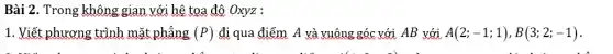 Bài 2. Trong không gian với hệ tọa độ Oxyz :
1. Viết phương trình mặt phẳng (P) đi qua điểm A và vuông góc với AB với A(2;-1;1),B(3;2;-1) .