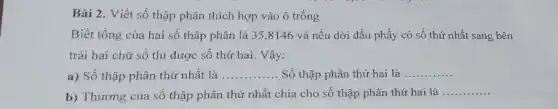 Bài 2. Viết số thập phân thích hợp vào ô trống
Biết tổng của hai số thập phân là 35,8146 và nếu dời dấu phẩy có số thứ nhất sang bên
trái hai chữ số thì được số thứ hai. Vậy:
a) Số thập phân thứ nhất là __ Số thập phân thứ hai là .. __
b) Thương của sô thập phân thứ nhất chia cho số thập phân thứ hai là
__