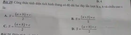 Bài 20. Công thức tính diện tích hình thang có độ dài hai đáy lần lượt là a, b và chiều cao c
là:
A S=((a+b)+c)/(2)
B S=((atimes b)times c)/(2)
C. S=((atimes b)+c)/(2)
D S=((a+b)times c)/(2)
D. 4