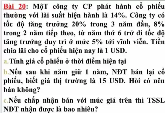 Bài 20 công ty CP phát hành cô phiếu
thường với lãi suât hiện hành là 14%  . Công ty có
tốc độ tǎng trưởng 20%  trong 3 nǎm đâu, 8% 
trong 2 nǎm tiếp theo, từ nǎm thứ 6 trở đi tốc độ
tǎng trưởng duy trì ở mức 5%  tới vĩnh viễn. Tiền
chia lãi cho cô phiêu hiện nay là 1 U SD.
a.Tính giá cô phiêu ở thời điểm hiện tại
b.Nêu sau khi nǎm giữ 1 nǎm, NĐ T bán lại cô
phiếu,, biết giá thị trườn g là 15 USD. Hỏi có nên
bán không?
c.Nêu châp nhân bán với múc giá trên thì TSS L
NĐT nhân đươc là bao nhiêu?