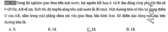 Bài 20: Trong thí nghiệm giao thoa trên mặt nước, hai nguồn kết hợp A và B dao động cùng phạ với tần số
f=20Hz;AB=8cm. Biết tốc độ truyền sóng trên mặt nước là 30cm/s. Một đường tròn có tâm tại trung điểm
0 của AB, nằm trong mặt phẳng chứa các vân giao thoa , bán kính 3cm. Số điểm dao động cực,đại trên
đường tròn là:
A.9.
B. 14.
C. 16.
D. 18.