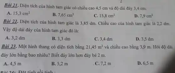 Bài 21. Diện tích của hình tam giác có chiều cao 4 ,5 cm và độ dài đáy 3,4 cm.
A. 15,3cm^2
B. 7,65cm^2
C. 15,8cm^2
D. 7,9cm^2
Bài 22. Diện tích của hình tam giác là 3,85 dm . Chiều cao của hình tam giác là 2,2 dm.
Vậy độ dài đáy của hình tam giác đó là:
A. 3,2 dm
B. 3,3 dm
C. 3,4 dm
D. 3,5 dm
Bài 23. Một hình thang có diện tích bằng 21,45m^2 và chiều cao bằng 3.9 m. Hỏi độ dài
đáy lớn bằng bao nhiêu? Biết đáy lớn hơn đáy bé 2 m.
A. 4,5 m
B. 5,2 m
C. 7,2 m
D. 6,5 m