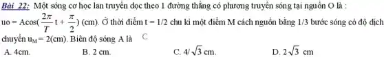 Bài 22: Một sóng cơ học lan truyền dọc theo 1 đường thǎng có phương truyền sóng tại nguồn O là :
uo=Acos((2pi )/(T)t+(pi )/(2))(cm) , Ở thời điểm t=1/2 chu kì một điểm M cách nguồn bằng 1/3 bước sóng có độ dịch
chuyển u_(M)=2(cm) . Biên độ sóng A là C
A. 4cm.
B. 2 cm.
4/sqrt (3)cm
D. 2sqrt (3)cm