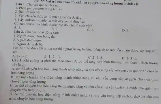 Bài 22: Vai trò của trao đổi chất và chuyển hóa nǎng lượng ở sinh vật
Câu 1. Cho các quá trình sau:
1. Phân giải protein trong tế bào.
2. Bài tiết mồ hôi.
3. Vận chuyển thức ǎn từ miệng xuống dạ dày.
4. Lấy carbon dioxide và thải oxy gen ở thực vật.
Có bao nhiêu quá trình thuộc trao đổi chất ở sinh vật?
A. 1.
B. 2.
C. 3.
D. 4.
Câu 2. Cho các hoạt động sau:
1. Người đang chơi bóng đá.
2. Người đang ngủ.
3. Người đang đi bộ.
Tốc độ trao đổi chất trong cơ thể người trong ba hoạt động từ nhanh đến chậm được sắp xếp như
sau:
A. 1-3-2.
B. 1-2-3.
C. 2-1-3.
D. 2-3-1.
Câu 3. Khi chúng ta chơi thể thao nhiệt độ cơ thể tǎng hơn bình thường, thở nhanh Hiện tượng
này là do:
A. cơ thể chuyển hóa hóa nǎng thành nhiệt nǎng và nhu cầu cung cấp oxygen cho quá trình chuyển
hóa nǎng lượng.
B. cơ thể chuyển hóa điện nǎng thành nhiệt nǎng và nhu cầu cung câp oxygen cho quá trình
chuyên hóa nǎng lượng.
C. cơ thể chuyển hóa hóa nǎng thành nhiệt nǎng và nhu cầu cung cấp carbon dioxide cho quá trình
chuyên hóa nǎng lượng.
D. cơ thể chuyển hóa điện nǎng thành nhiệt nǎng và nhu cầu cung cấp carbon dioxide cho quá
trình chuyển hóa nǎng lượng.