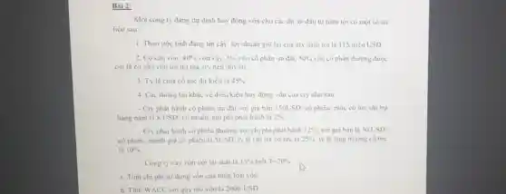 Bài 2:
Một công ty đang dự định huy động vốn cho các dự án đầu tư nǎm tới có một số tài
liệu sau:
1. Theo ước tinh đáng tin cậy, lợi nhuận giữ lại của cty nǎm tới là 115 triệu USD.
2. Cơ cấu vốn: 40%  vôn vay, 5%  vốn cổ phần ưu đãi, 50%  vốn cổ phần thưởng dược
coi là cơ cấu vốn tối tru mà cty nên duy tri
3. Tỷ lệ chia cổ tức dự kiến là 45% 
4. Các thông tin khác về điều kiện huy động vốn của cty nhu sau:
- Cty phát hành cổ phiếu ưu đãi với giá bán 150USD/ cổ phiếu, mức cổ tức chi trả
hàng nǎm là 8 USD/ cô phiếu, chi phi phát hành là 2% 
- Cty phát hành có phiếu thường với chi phi phát hành 12%  với giá bán là 30USD
có phiếu, mệnh giá cổ phiếu là SUSD.tỷ lệ chi trả cô tức là 25%  tỷ lệ tǎng trường cô tức
là 10% 
- Công ty vay vốn với lãi suất là 15%  biết T=20% 
a. Tinh chi phi sử dụng vốn của từng loại vốn
b. Tính WACC với quy mô vốn là 200trUSD