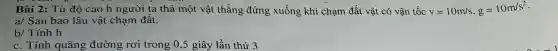 Bài 2:Từ độ cao h người ta thả một vật thẳng đứng xuống khi chạm đất vật có vận tốc v=10m/s,g=10m/s^2
a/ Sau bao lâu vật chạm đất.
b/ Tính h
c. Tính quãng đường rơi trong 0 ,5 giây lần thứ 3