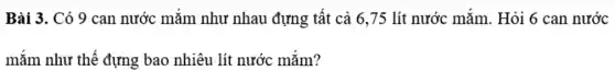 Bài 3. Có 9 can nước mǎm như nhau đựng tất cả 6,75 lít nước mắm. Hỏi 6 can nước
mắm như thế đựng bao nhiêu lít nước mǎm?