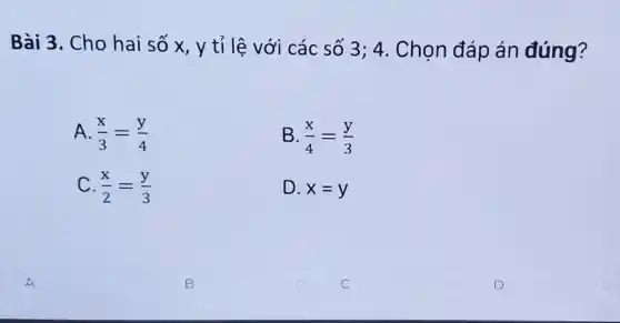 Bài 3. Cho hai số x, y tỉ lệ với các số 3; 4 . Chọn đáp án đúng?
A. (x)/(3)=(y)/(4)
B. (x)/(4)=(y)/(3)
C. (x)/(2)=(y)/(3)
D. x=y
A
B
C
D