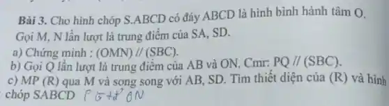 Bài 3. Cho hình chóp S.ABCD có đáy ABCD là hình bình hành tâm O.
Gọi M, N lân lượt là trung điểm của SA . SD.
a) Chứng minh : (OMN)//(SBC)
b) Gọi Q lần lượt là trung điểm của AB và ON. Cmr: PQ//(SBC)
c) MP (R) qua M và song song với AB SD. Tìm thiết diện của (R) và hình
chóp SABCD