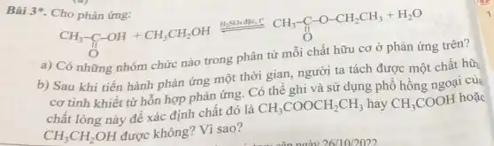 Bài 3 . Cho phản ứng:
Thophinining: CH_(3)-C-OH+CH_(3)CH_(2)OH(H_(2)SO_(4)^-)/(O)CH_(3)-C-O-CH_(2)CH_(3)+H_(2)O
a) Có những nhóm chức nào trong
b) Sau khi tiến hành phản ứng một thời gian, người ta tách được một chất hữ
cơ tinh khiết từ hỗn hợp phản ứng . Có thể ghi và sử dụng phổ hồng ngoại của
chất lỏng này đê xác định chất đó là
CH_(3)COOCH_(2)CH_(3) hay CH_(3)COOH
hoặc
CH_(3)CH_(2)OH được không? Vì sao?