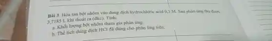 Bài 3 . Hòa tan bột nhôm vào dung dịch hydrochloric acid 0,1 M . Sau phản ứng thu được
3.7185 L khí thoát ra (đkc). Tính:
a. Khối lượng bột nhôm tham gia phản ứng.
b. Thể tích dung dịch HCl đã dùng cho phản ứng trên.