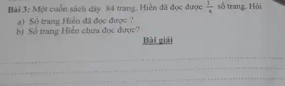 Bài 3: Một cuôn sách dày 84 trang . Hiền đã đọc được (1)/(4) số trang. Hỏi
a) Số trang Hiền đã đọc được ?
b) Số trang Hiên chưa đọc được?
Bài giải
__