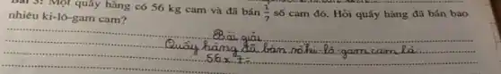 Bài 3: Một quấy hàng có 56 kg cam và đã bán
(1)/(7)
số cam đó. Hỏi quấy hàng đã bán bao
nhiêu ki-lô-gam cam 7