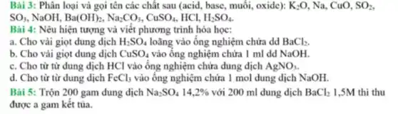 Bài 3: Phân loại và gọi tên các chất sau (acid, base , muối, oxide): K_(2)O , Na, CuO, SO_(2)
SO_(3) NaOH. Ba(OH)_(2),Na_(2)CO_(3),CuSO_(4) HCl. H_(2)SO_(4)
Bài 4: Nêu hiện tượng và viết phương trình hóa học:
a. Cho vài giọt dung dịch H_(2)SO_(4) loãng vào ông nghiệm chứa dd BaCl_(2)
b. Cho vải giọt dung dịch CuSO_(4) vào ông nghiệm chứa I ml dd NaOH.
c. Cho từ từ dung dịch HCl vào ống nghiệm chứa dung dịch AgNO_(3)
d. Cho từ từ dung dịch FeCl_(3) vào ông nghiệm chứa 1 mol dung dịch NaOH.
Bài 5: Trộn 200 gam dung dịch Na_(2)SO_(4)14,2%  với 200 ml dung dịch BaCl_(2) 1,5M thì thu
được a gam kết tủa.