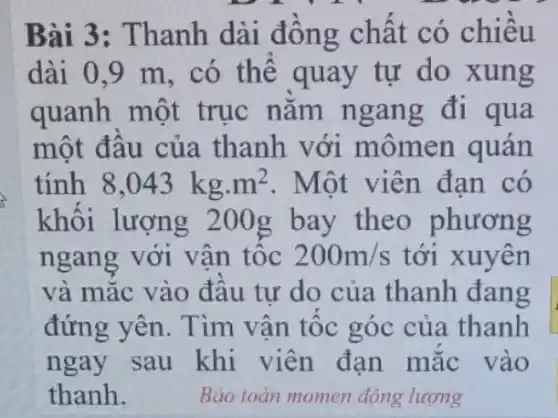 Bài 3: Thanh dài đông chât có chiều
dài 0,9 m , có thể quay tự do xung
quanh một trục nǎm n gang đi qua
một đâu của thanh với mômen quán
tính 8,043kgcdot m^2 . Một viên đạn có
khối lượng 200g bay theo phương
ngang với vận tốc 200m/s tới xuyên
và mặc vào đâu tự do của thanh đang
đứng yên. Tìm vận tốc góc của thanh
ngay sau khi viên đạn mặc vào
thanh.	Bảo toàn momen động lượng