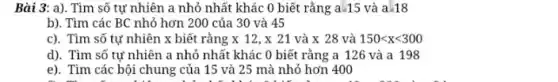 Bài 3: a). Tìm số tự nhiên a nhỏ nhất khác 0 biết rằng a.15 và a.18
b). Tìm các BC nhỏ hơn 200 của 30 và 45
c). Tìm so twnhien x biet rangx 12,x 21 va x 28 va 150lt xlt 300
d). Tìm số tự nhiên a nhỏ nhất khác 0 biết rằng a 126 và a 198
e). Tìm các bội chung của 15 và 25 mà nhỏ hơn 400