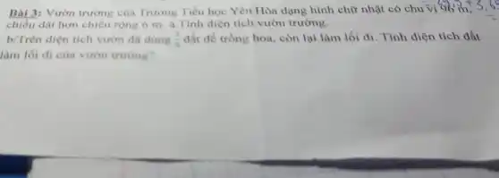 Bài 3: Vườn trường của Trường Tiểu học Yên Hòa dạng hình chữ nhật có chu
1vi96m,3,65
chiều dài hơn chiều rộng 6 m. a .Tính diện tích vườn trường.
b/Trên diện tích vườn đã dùng (7)/(9) đất để trồng hoa , còn lại làm lối đi. Tính diện tích đất
làm lối đi của vườn trường?