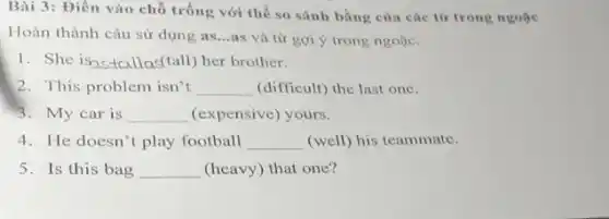 Bài 3: Điền vào chỗ trống với thể so sánh bằng của các từ trong ngoặc
Hoàn thành câu sử dụng as...as và từ gợi ý trong ngoặc.
1. She is __ tall) her brother.
2. This problem isn't __ (difficult) the last one.
3. My car is __ (expensive) yours.
4. He doesn't play football __ (well) his teammate.
5.Is this bag __ (heavy) that one?