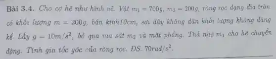 Bài 3.4. Cho cơ hệ như hình vẽ. Vật m_(1)=700g,m_(2)=200g ròng rọc dạng dia tròn
có khối lượng m=200g , bán kính10cm , sợi dây không dãn khối lượng không đáng
kể. Lấy g=10m/s^2 , bỏ qua ma sát m_(2) và mặt phẳng . Thả nhe mn_(1) cho hệ chuyển
động. Tính gia tốc góc của ròng rọc . DS: 70rad/s^2