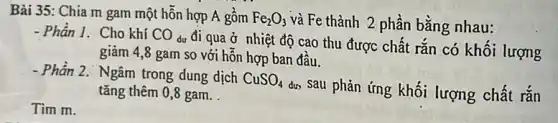 Bài 35: Chia m gam một hỗn hợp A gồm Fe_(2)O_(3) và Fe thành 2 phần bằng nhau:
- Phần I. Cho khí CO dư đi qua ở nhiệt độ cao thu được chất rắn có khối lượng
giảm 4,8 gam so với hỗn hợp ban đâu.
- Phần 2. Ngâm trong dung dịch CuSO_(4)
dư, Sau phản ứng khối lượng chất rắn tǎng thêm 0,8 gam.