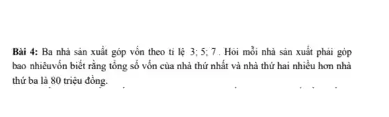 Bài 4: Ba nhà sản xuât góp vôn theo ti lệ 3;5;7 . Hỏi mỗi nhà sản xuất phải góp
bao nhiêuyôn biết rǎng tông số vôn của nhà thứ nhất và nhà thứ hai nhiêu hơn nhà
thứ ba là 80 triệu đông.