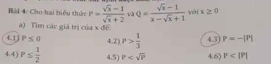 Bài 4: Cho hai biểu thức P=(sqrt (x)-1)/(sqrt (x)+2) và Q=(sqrt (x)-1)/(x-sqrt (x)+1) với xgeqslant 0
a) Tìm các giá trị của x để:
4.1) Pleqslant 0
4.2) Pgt (1)/(3)
4.3) P=-vert Pvert 
4.4) Pleqslant (1)/(2)
4.5) Plt sqrt (P)
4.6) Plt vert Pvert