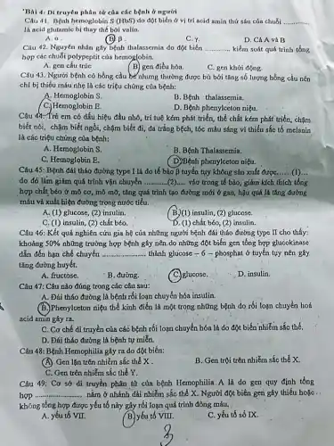 'Bài 4: Di truyên phân tử của các bệnh ở người
Câu 41. Bệnh hemoglobin S (HbS) do đột biến ở vị trí acid amin thứ sáu cúa chuỗi __
là acid glutamic bị thay thế bởi valin.
A. alpha 
(B) B
C.Y.
D. Cả A và B
Câu 42. Nguyên nhân gây bệnh thalassemia do đột biến __ kiểm soát quá trình tổng
hợp các chuỗi polypeptit của hemoglobin.
A. gen cấu trúc
(B) gen điều hòa.
C. gen khởi động.
Câu 43. Người bệnh có hồng cầu bé nhưng thường được bù bới tǎng số lượng hồng cầu nên
chỉ bị thiếu máu nhẹ là các triệu chứng của bệnh:
A. Hemoglobin S.
B. Bệnh thalassemia.
D. Bệnh phenylceton niệu.
( C.) Hemoglobin E.
Câu 44. Trẻ cm có dấu hiệu đầu nhỏ, trí tuệ kém phát triển, thể chất kém phát triển, chậm
biết nói, chậm biết ngồi, chậm biết đi , da trắng bệch, tóc màu sáng vì thiếu sắc tố melanin
là các triệu chứng của bệnh:
A. Hemoglobin S.
B. Bệnh Thalassemia.
C. Hemoglobin E.
( D)Bệnh phenylccton niệu.
Câu 45: Bệnh đái tháo đường type I là do tế bào beta  tuyến tụy không sản xuất được,......(1)...
do đó làm giảm quá trình vận chuyển __ vào trong tế bào , giảm kích thích tổng
hợp chất béo ở mô cơ, mô mỡ,tǎng quá trình tạo đường mới ở gan hậu quả là tǎng đường
máu và xuất hiện đường trong nước tiểu.
A. (1) glucose, (2)insulin.
B.)(1) insulin, (2) glucose.
C. (1) insulin, (2)chất béo.
D. (1) chất béo (2) insulin.
Câu 46: Kết quả nghiên cứu gia hệ của những người bệnh đái tháo đường type II cho thấy:
khoảng 50%  những trường hợp bệnh gây nên.do những đột biến gen tổng hợp glucokinase
dẫn đến hạn chế chuyển __ thành glucose - 6 -phosphat ở tuyến tụy nên gây
tǎng đường huyết.
A. fructose.
B. đường.
glucose.
D. insulin.
Câu 47: Câu nào đúng trong các câu sau:
A. Đái tháo đường là bệnh rối loạn chuyển hóa insulin.
(B.)Phenylceton niệu thể kinh điển là một trong những bệnh do rối loạn chuyển hoá
acid amin gây ra.
C. Cơ chế di truyền của các bệnh rối loạn chuyển hóa là do đột biến nhiễm sắc thể.
D. Đái tháo đường là bệnh tự miễn.
Câu 48: Bệnh Hemophilia gây ra do đột biến:
(A) Gen lặn trên nhiễm sắc thể X .
C. Gen trên nhiễm sắc thể Y.
B. Gen trội trên nhiễm sắc thể X.
Câu 49: Cơ sở di truyền phân từ của bệnh Hemophilia. A là do gen quy định tổng
hợp __ ............. nằm ở nhánh dài nhiễm sắc thể X . Người.đột biến gen gây thiếu hoặc .
không tổng hợp được yếu tố này gây rối loạn quá trình đông máu.
A. yếu tố VII.
B. yếu tố VIII.
C. yếu tố số IX