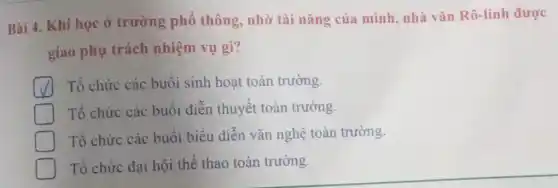 Bài 4. Khi học ở trường phô thông, nhờ tài nǎng của mình nhà vǎn Rô-linh được
giao phụ trách nhiệm vụ gì?
Tổ chức các buôi sinh hoạt toàn trường.
D Tổ chức các buôi diễn thuyết toàn trường.
Tổ chức các buôi biểu diễn vǎn nghệ toàn trường.
Tổ chức đại hội thể thao toàn trường.