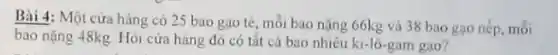 Bài 4: Một cửa hàng có 25 bao gạo tè, mỗi bao nặng 66kg và 38 bao gạo nếp, mỗi
bao nặng 48kg. Hỏi cửa hàng đó có tât cả bao nhiêu ki-lô-gam gạo?