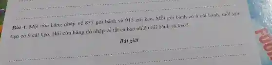 Bài 4: Một cửa hàng nhập về 837 gói bánh và 915 gói kẹo. Mỗi gói bánh có 6 cái bánh, mỗi gói
kẹo có 9 cái kẹo. Hỏi cửa hàng đó nhập về tất cả bao nhiêu cái bánh và kẹo?
Bài giải
__