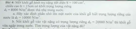 Bài 4: Một khối gỗ hình trụ nặng tiêt diện S=100cm^2
chiêu cao h=15cm có khôi trọng lượng riêng
d_(1)=8000N/m^3 được thả nhẹ trong nước.
a. Hãy xác định phân nhô lên mặt nước của khối gỗ biết trọng lượng riêng của
nước là d_(2)=10000N/m^3
b. Nôi khôi gỗ vào vật nặng có trọng lượng riêng d_(0)=20000N/m^3 thì khối gỗ
vừa ngập trong nước. Tìm trọng lượng của vật nặng đó?