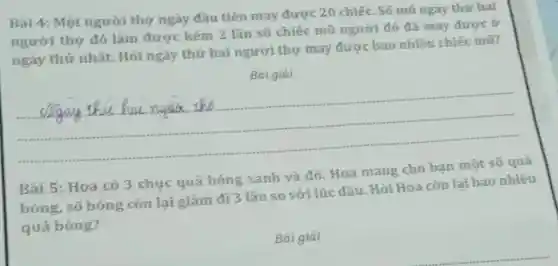 Bài 4: Một người thợ ngày đầu tiên may được 20 chiếc . Số mũ ngày thứ hai
người thợ đó làm được kém 2 lần số chiếc mũ người đó đã may được ở
ngày thứ nhất.Hỏi ngày thứ hai người thợ may được bao nhiêu chiếc mũ?
Bài giải
__
Bài 5: Hoa có 3 chục quả bóng xanh và đỏ. Hoa mang cho bạn một số quả
bóng, số bóng còn lại giảm đi 3 lần so với lúc đầu. Hỏi Hoa còn lại bao nhiêu
quả bóng?
Bài giải